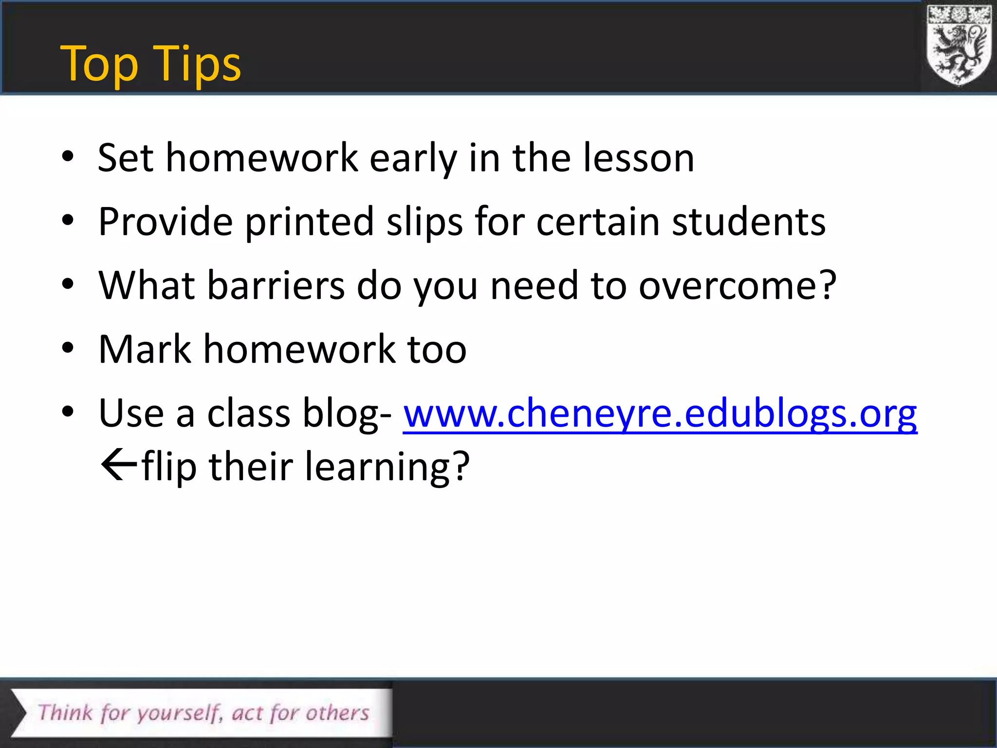 Top Tips
• Set homework early in the lesson
• Provide printed slips for certain students
• What barriers do you need to overcome?
• Mark homework too
• Use a class blog- www.cheneyre.edublogs.org
flip their learning?
 