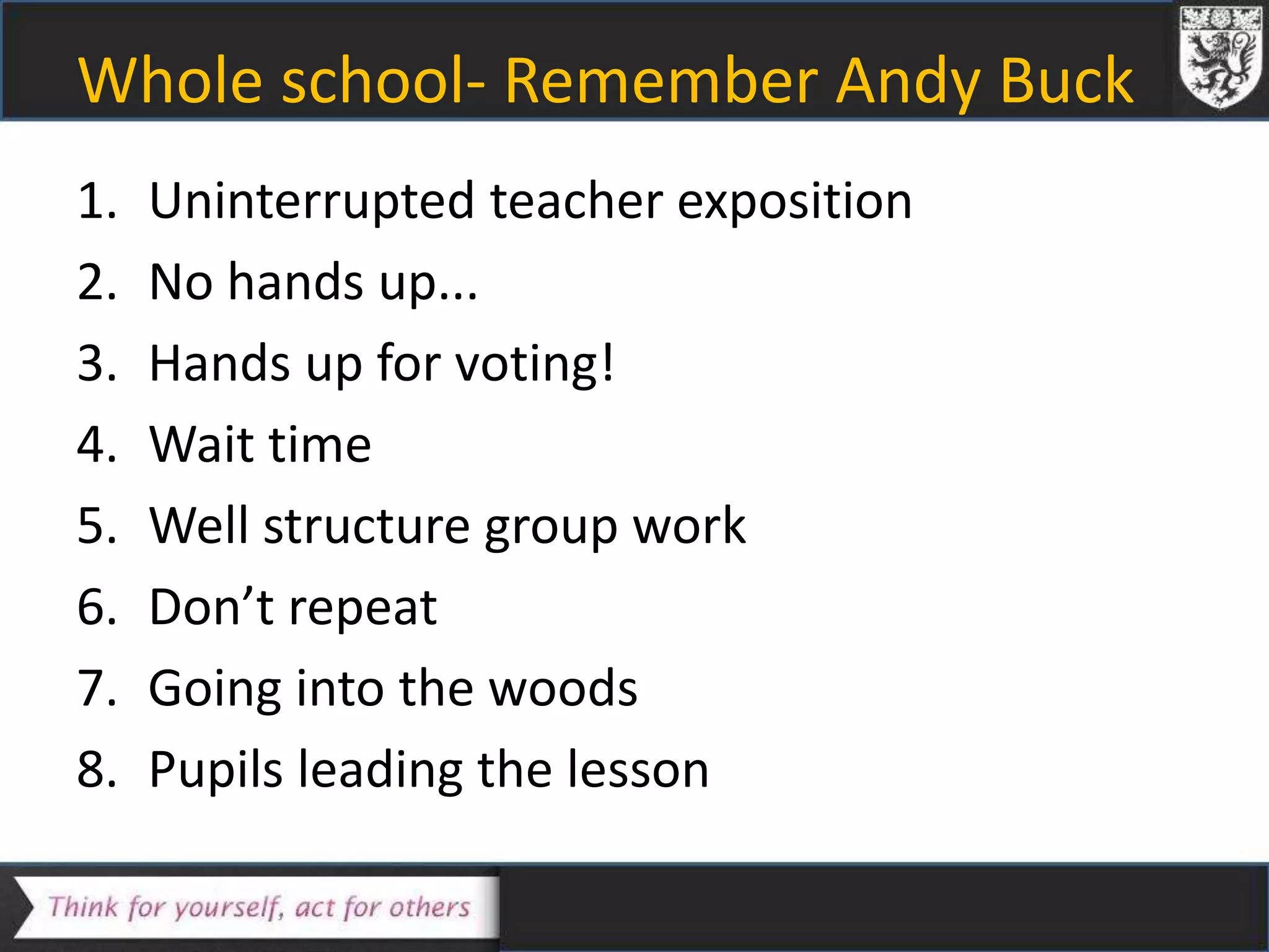 Whole school- Remember Andy Buck
1. Uninterrupted teacher exposition
2. No hands up...
3. Hands up for voting!
4. Wait time
5. Well structure group work
6. Don’t repeat
7. Going into the woods
8. Pupils leading the lesson
 