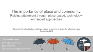 The importance of place and community:
Raising attainment through place-based, technology-
enhanced approaches
Opening the school gates: building a culture of learning to tackle the attainment gap
September 2018
Gráinne Hamilton
grainne@weareopen.coop
@grainnehamilton
https://medium.com/@grainnehamilton
CC BY-ND
 