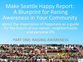 Make Seattle Happy Report:
A Blueprint for Raising
Awareness in Your Community
about the importance of happiness as a guide
for the future of our nation, neighborhoods
and personal life
PART ONE: RAISING AWARENESS
 