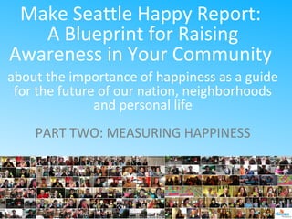 Make Seattle Happy Report:
A Blueprint for Raising
Awareness in Your Community
about the importance of happiness as a guide
for the future of our nation, neighborhoods
and personal life
PART TWO: MEASURING HAPPINESS
 