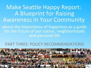 Make Seattle Happy Report:
A Blueprint for Raising
Awareness in Your Community
about the importance of happiness as a guide
for the future of our nation, neighborhoods
and personal life
PART THREE: POLICY RECOMMENDATIONS
 