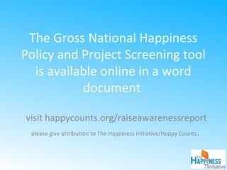 The Gross National Happiness
Policy and Project Screening tool
is available online in a word
document
visit happycounts.org/raiseawarenessreport
please give attribution to The Happiness Initiative/Happy Counts.
 