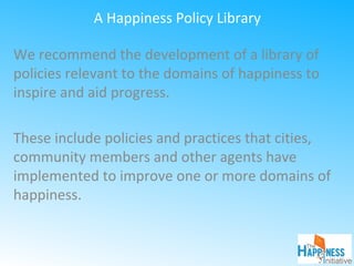 A Happiness Policy Library
We recommend the development of a library of
policies relevant to the domains of happiness to
inspire and aid progress.
These include policies and practices that cities,
community members and other agents have
implemented to improve one or more domains of
happiness.
 