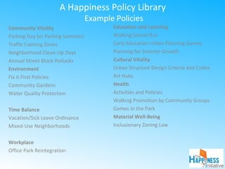 A Happiness Policy Library
Example Policies
Community Vitality
Parking Day (or Parking Summer)
Traffic Calming Zones
Neighborhood Clean-Up Days
Annual Street Block Potlucks
Environment
Fix it First Policies
Community Gardens
Water Quality Protection
Time Balance
Vacation/Sick Leave Ordinance
Mixed-Use Neighborhoods
Workplace
Office Park Reintegration
Education and Learning
Walking School Bus
Early Education Urban Planning Games
Planning for Smarter Growth
Cultural Vitality
Urban Structure Design Criteria and Codes
Art Hubs
Health
Activities and Policies
Walking Promotion by Community Groups
Games In the Park
Material Well-Being
Inclusionary Zoning Law
 