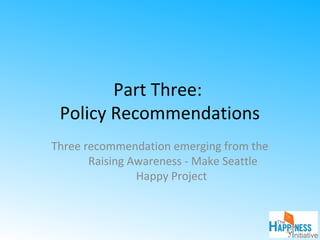 Part Three:
Policy Recommendations
Three recommendation emerging from the
Raising Awareness - Make Seattle
Happy Project
 