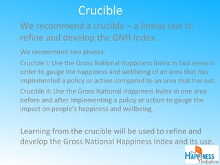 Crucible
We recommend a crucible – a litmus test to
refine and develop the GNH Index.
We recommend two phases:
Crucible I: Use the Gross National Happiness Index in two areas in
order to gauge the happiness and wellbeing of an area that has
implemented a policy or action compared to an area that has not.
Crucible II: Use the Gross National Happiness Index in one area
before and after implementing a policy or action to gauge the
impact on people’s happiness and wellbeing.
Learning from the crucible will be used to refine and
develop the Gross National Happiness Index and its use.
 