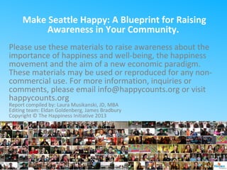 Make Seattle Happy: A Blueprint for Raising
Awareness in Your Community.
Please use these materials to raise awareness about the
importance of happiness and well-being, the happiness
movement and the aim of a new economic paradigm.
These materials may be used or reproduced for any non-
commercial use. For more information, inquiries or
comments, please email info@happycounts.org or visit
happycounts.org
Report compiled by: Laura Musikanski, JD, MBA
Editing team: Eldan Goldenberg, James Bradbury
Copyright © The Happiness Initiative 2013
 