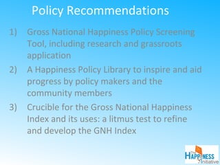 Policy Recommendations
1) Gross National Happiness Policy Screening
Tool, including research and grassroots
application
2) A Happiness Policy Library to inspire and aid
progress by policy makers and the
community members
3) Crucible for the Gross National Happiness
Index and its uses: a litmus test to refine
and develop the GNH Index
 