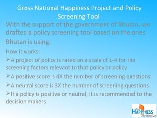 Gross National Happiness Project and Policy
Screening Tool
With the support of the government of Bhutan, we
drafted a policy screening tool based on the ones
Bhutan is using.
How it works:
A project of policy is rated on a scale of 1-4 for the
screening factors relevant to that policy or policy
A positive score is 4X the number of screening questions
A neutral score is 3X the number of screening questions
If a policy is positive or neutral, it is recommended to the
decision makers
 
