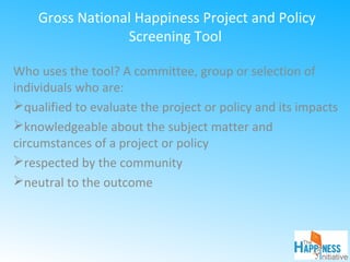 Gross National Happiness Project and Policy
Screening Tool
Who uses the tool? A committee, group or selection of
individuals who are:
qualified to evaluate the project or policy and its impacts
knowledgeable about the subject matter and
circumstances of a project or policy
respected by the community
neutral to the outcome
 