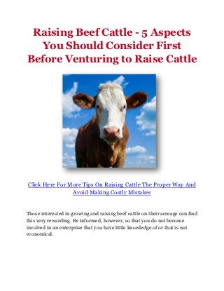 Raising Beef Cattle - 5 Aspects
  You Should Consider First
Before Venturing to Raise Cattle




Click Here For More Tips On Raising Cattle The Proper Way And
                Avoid Making Costly Mistakes


Those interested in growing and raising beef cattle on their acreage can find
this very rewarding. Be informed, however, so that you do not become
involved in an enterprise that you have little knowledge of or that is not
economical.
 