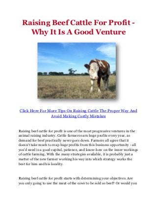 Raising Beef Cattle For Profit -
    Why It Is A Good Venture




Click Here For More Tips On Raising Cattle The Proper Way And
                Avoid Making Costly Mistakes


Raising beef cattle for profit is one of the most progressive ventures in the
animal raising industry. Cattle farmers earn huge profits every year, as
demand for beef practically never goes down. Farmers all agree that it
doesn't take much to reap huge profits from this business opportunity - all
you'd need is a good capital, patience, and know-how on the inner workings
of cattle farming. With the many strategies available, it is probably just a
matter of the new farmer working his way into which strategy works the
best for him and his locality.



Raising beef cattle for profit starts with determining your objectives. Are
you only going to use the meat of the cows to be sold as beef? Or would you
 