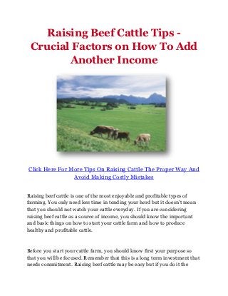 Raising Beef Cattle Tips -
 Crucial Factors on How To Add
        Another Income




Click Here For More Tips On Raising Cattle The Proper Way And
                Avoid Making Costly Mistakes


Raising beef cattle is one of the most enjoyable and profitable types of
farming. You only need less time in tending your herd but it doesn't mean
that you should not watch your cattle everyday. If you are considering
raising beef cattle as a source of income, you should know the important
and basic things on how to start your cattle farm and how to produce
healthy and profitable cattle.



Before you start your cattle farm, you should know first your purpose so
that you will be focused. Remember that this is a long term investment that
needs commitment. Raising beef cattle may be easy but if you do it the
 
