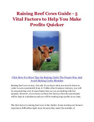 Raising Beef Cows Guide - 5
 Vital Factors to Help You Make
         Profits Quicker




Click Here For More Tips On Raising Cattle The Proper Way And
                Avoid Making Costly Mistakes
Raising beef cows is easy, but only if you know what you need to know in
order to earn consistently from it. Unlike other business ventures, you will
be encountering a lot of uncertainty here as you are dealing with live
animals. However, if you focus on these five factors, then the uncertainty
will be kept at a minimum and you will be making huge profits in no time.



The first factor in raising beef cows is the shelter. Some starting out farmers
experience difficulties right away because they make the mistake of
 