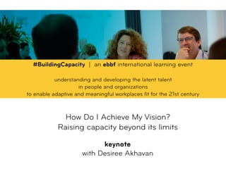 How Do I Achieve My Vision? 
Raising capacity beyond its limits
 
keynote
with Desiree Akhavan
#BuildingCapacity | an ebbf international learning event
understanding and developing the latent talent  
in people and organizations  
to enable adaptive and meaningful workplaces ﬁt for the 21st century
 