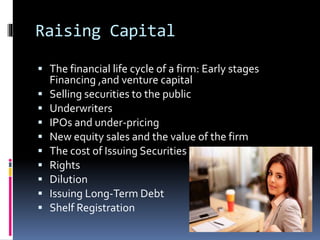 Raising Capital
 The financial life cycle of a firm: Early stages
Financing ,and venture capital
 Selling securities to the public
 Underwriters
 IPOs and under-pricing
 New equity sales and the value of the firm
 The cost of Issuing Securities
 Rights
 Dilution
 Issuing Long-Term Debt
 Shelf Registration
 