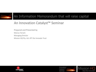An Information Memorandum that will raise capital An Innovation Catalyst™ Seminar Prepared and Presented by  Marcus Tarrant Managing Director Mission HQ Pty. Ltd. ATF the Innovate Trust 