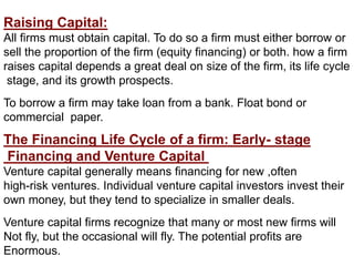 Raising Capital:
All firms must obtain capital. To do so a firm must either borrow or
sell the proportion of the firm (equity financing) or both. how a firm
raises capital depends a great deal on size of the firm, its life cycle
stage, and its growth prospects.
To borrow a firm may take loan from a bank. Float bond or
commercial paper.
The Financing Life Cycle of a firm: Early- stage
Financing and Venture Capital
Venture capital generally means financing for new ,often
high-risk ventures. Individual venture capital investors invest their
own money, but they tend to specialize in smaller deals.
Venture capital firms recognize that many or most new firms will
Not fly, but the occasional will fly. The potential profits are
Enormous.
 
