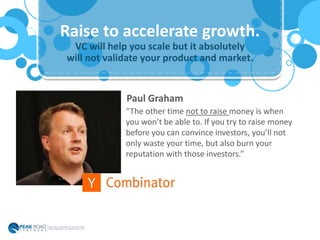 VC will help you scale but it absolutely
will not validate your product and market.
Raise to accelerate growth.
“The other time not to raise money is when
you won’t be able to. If you try to raise money
before you can convince investors, you’ll not
only waste your time, but also burn your
reputation with those investors.”
Paul Graham
 