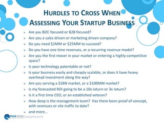 HURDLES TO CROSS WHEN
ASSESSING YOUR STARTUP BUSINESS
 Are you B2C focused or B2B focused?
 Are you a sales driven or marketing driven company?
 Do you need $1MM or $25MM to succeed?
 Do you have one time revenues, or a recurring revenue model?
 Are you the first mover in your market or entering a highly-competitive
space?
 Is your technology patentable or not?
 Is your business easily and cheaply scalable, or does it have heavy
overhead investment along the way?
 Are you serving a $1BN market, or a $100MM market?
 Is my forecasted ROI going to be a 10x return or 3x return?
 Is it a first time CEO, or an established veteran?
 How deep is the management team? Has there been proof of concept,
with revenues or site traffic to date?
 and more…
 