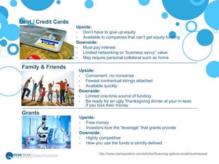 Upside:
• Don’t have to give up equity
• Available to companies that can’t get equity funding
Downside:
• Must pay interest
• Limited networking or “business savvy” value
• May require personal collateral such as home
Debt / Credit Cards
Family & Friends
Grants
http://www.startupnation.com/articles/financing-options-small-businesses/
Upside:
• Convenient, no nonsense
• Fewest contractual strings attached
• Available quickly
Downside:
• Limited one-time source of funding
• Be ready for an ugly Thanksgiving dinner at your in-laws
if you lose their money
Upside:
• Free money
• Investors love the “leverage” that grants provide
Downside:
• Highly competitive
• How you use the funds is strictly defined
 