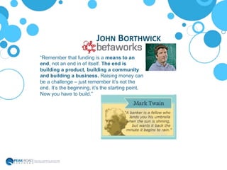 JOHN BORTHWICK
“Remember that funding is a means to an
end, not an end in of itself. The end is
building a product, building a community
and building a business. Raising money can
be a challenge – just remember it’s not the
end. It’s the beginning, it’s the starting point.
Now you have to build.”
 