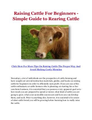 Raising Cattle For Beginners -
  Simple Guide to Rearing Cattle




Click Here For More Tips On Raising Cattle The Proper Way And
                Avoid Making Costly Mistakes


Nowadays, a lot of individuals see the prospective of cattle farming and
have sought out several instruction materials, guides, and books on raising
cattle for beginners in order to efficiently earn profit. If you are one of the
cattle enthusiasts or cattle farmers who is planning on starting his or her
own farm business, it is essential that you possess a very apparent goal as to
how much you are prepared to spend or invest, what kind of cattle you are
going to grow, what your accessible sources are and how you can develop
them, and such. Prior to anything else, however, it is essential to be aware
of what cattle breed you will be growing before learning how to really raise
the cattle.
 
