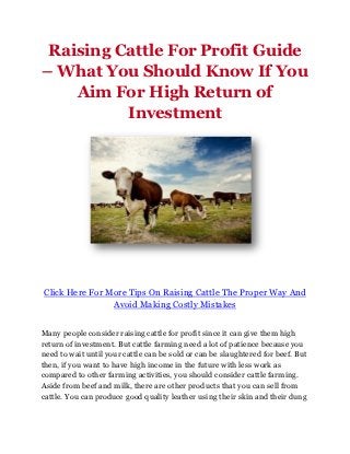 Raising Cattle For Profit Guide
– What You Should Know If You
    Aim For High Return of
          Investment




Click Here For More Tips On Raising Cattle The Proper Way And
                Avoid Making Costly Mistakes


Many people consider raising cattle for profit since it can give them high
return of investment. But cattle farming need a lot of patience because you
need to wait until your cattle can be sold or can be slaughtered for beef. But
then, if you want to have high income in the future with less work as
compared to other farming activities, you should consider cattle farming.
Aside from beef and milk, there are other products that you can sell from
cattle. You can produce good quality leather using their skin and their dung
 