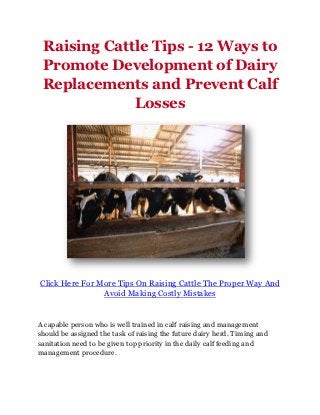 Raising Cattle Tips - 12 Ways to
 Promote Development of Dairy
 Replacements and Prevent Calf
             Losses




Click Here For More Tips On Raising Cattle The Proper Way And
                Avoid Making Costly Mistakes


A capable person who is well trained in calf raising and management
should be assigned the task of raising the future dairy herd. Timing and
sanitation need to be given top priority in the daily calf feeding and
management procedure.
 