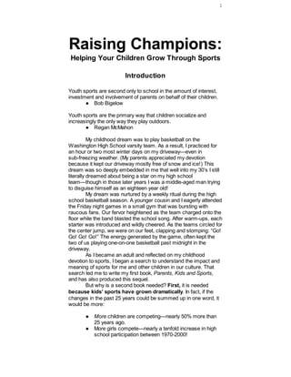 1




Raising Champions:
Helping Your Children Grow Through Sports

                         Introduction

Youth sports are second only to school in the amount of interest,
investment and involvement of parents on behalf of their children.
       ● Bob Bigelow

Youth sports are the primary way that children socialize and
increasingly the only way they play outdoors.
       ● Regan McMahon

          My childhood dream was to play basketball on the
Washington High School varsity team. As a result, I practiced for
an hour or two most winter days on my driveway—even in
sub-freezing weather. (My parents appreciated my devotion
because it kept our driveway mostly free of snow and ice!) This
dream was so deeply embedded in me that well into my 30’s I still
literally dreamed about being a star on my high school
team—though in those later years I was a middle-aged man trying
to disguise himself as an eighteen year old!
          My dream was nurtured by a weekly ritual during the high
school basketball season. A younger cousin and I eagerly attended
the Friday night games in a small gym that was bursting with
raucous fans. Our fervor heightened as the team charged onto the
floor while the band blasted the school song. After warm-ups, each
starter was introduced and wildly cheered. As the teams circled for
the center jump, we were on our feet, clapping and stomping: “Go!
Go! Go! Go!” The energy generated by the game, often kept the
two of us playing one-on-one basketball past midnight in the
driveway.
          As I became an adult and reflected on my childhood
devotion to sports, I began a search to understand the impact and
meaning of sports for me and other children in our culture. That
search led me to write my first book, Parents, Kids and Sports,
and has also produced this sequel.
          But why is a second book needed? First, it is needed
because kids’ sports have grown dramatically. In fact, if the
changes in the past 25 years could be summed up in one word, it
would be more:

       ● More children are competing—nearly 50% more than
         25 years ago.
       ● More girls compete—nearly a tenfold increase in high
         school participation between 1970-2000!
 