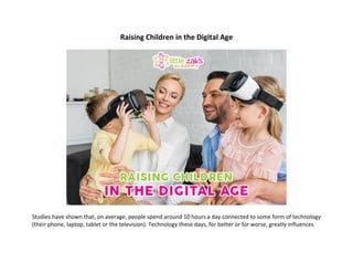 Raising	Children	in	the	Digital	Age	
	
	
	
Studies	have	shown	that,	on	average,	people	spend	around	10	hours	a	day	connected	to	some	form	of	technology	
(their	phone,	laptop,	tablet	or	the	television).	Technology	these	days,	for	better	or	for	worse,	greatly	influences	
 