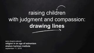 raising children
with judgment and compassion:
drawing lines
sara shapiro-plevan
religion in an age of extremism
shalom hartman institute
september 11, 2016
 