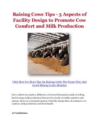 Raising Cows Tips - 3 Aspects of
Facility Design to Promote Cow
 Comfort and Milk Production




Click Here For More Tips On Raising Cattle The Proper Way And
                Avoid Making Costly Mistakes


Cow comfort can make a difference of several thousand pounds of rolling
herd average milk production between two herds of similar genetics and
rations. Here are 3 essential aspects of facility design that can enhance cow
comfort, milk production and herd health.



1) Ventilation
 