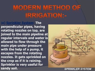 (a) Sprinkler System: The
perpendicular pipes, having
rotating nozzles on top, are
joined to the main pipeline at
regular intervals and water is
allowed to flow through the
main pipe under pressure
with the help of a pump, it
escapes from the rotating
nozzles. It gets sprinkled on
the crop as if it is raining.
Sprinkler is very useful for
sandy soil. SPRINKLER SYSTEM
 