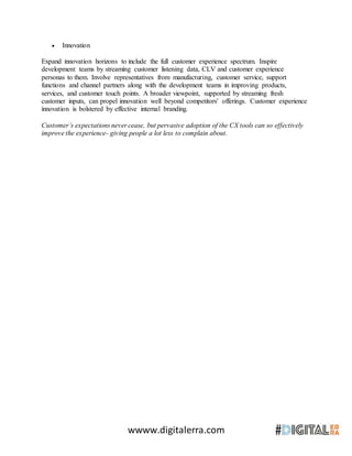 wwww.digitalerra.com
 Innovation
Expand innovation horizons to include the full customer experience spectrum. Inspire
development teams by streaming customer listening data, CLV and customer experience
personas to them. Involve representatives from manufacturing, customer service, support
functions and channel partners along with the development teams in improving products,
services, and customer touch points. A broader viewpoint, supported by streaming fresh
customer inputs, can propel innovation well beyond competitors' offerings. Customer experience
innovation is bolstered by effective internal branding.
Customer’s expectations never cease, but pervasive adoption of the CX tools can so effectively
improve the experience- giving people a lot less to complain about.
 