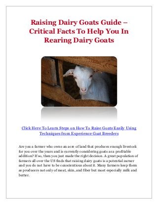 Raising Dairy Goats Guide –
      Critical Facts To Help You In
           Rearing Dairy Goats




 Click Here To Learn Steps on How To Raise Goats Easily Using
          Techniques from Experience Goat Breeders


Are you a farmer who owns an acre of land that produces enough livestock
for you over the years and is currently considering goats as a profitable
addition? If so, then you just made the right decision. A great population of
farmers all over the US finds that raising dairy goats is a potential earner
and you do not have to be conscientious about it. Many farmers keep them
as producers not only of meat, skin, and fiber but most especially milk and
butter.
 