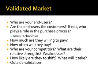 Validated MarketWho are your end-users?  Are the end-users the customers?  If not, who plays a role in the purchase process?ImrisTechnolgiesHow much are they willing to pay?How often will they buy?Who are your competitors?  What are their relative strengths?  Weaknesses?How likely are they to shift?  What will it take?Outside validation