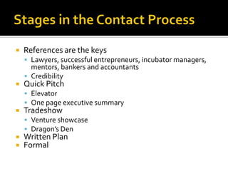 Stages in the Contact ProcessReferences are the keysLawyers, successful entrepreneurs, incubator managers, mentors, bankers and accountantsCredibilityQuick PitchElevatorOne page executive summaryTradeshowVenture showcaseDragon’s DenWritten PlanFormal
