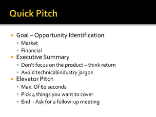 Quick PitchGoal – Opportunity IdentificationMarketFinancial Executive SummaryDon’t focus on the product – think returnAvoid technical/industry jargonElevator PitchMax. Of 60 secondsPick 4 things you want to coverEnd  - Ask for a follow-up meeting