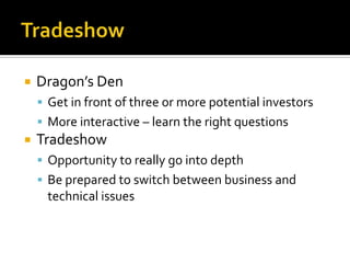 TradeshowDragon’s DenGet in front of three or more potential investorsMore interactive – learn the right questionsTradeshowOpportunity to really go into depthBe prepared to switch between business and technical issues