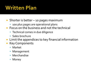 Written PlanShorter is better – 10 pages maximum100 plus pages are operational plansFocus on the business and not the technicalTechnical comes in due diligence Sales brochureLimit the appendices to key financial informationKey ComponentsMarketManagementMerchandiseMoney