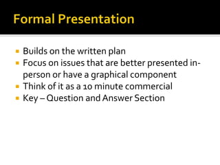 Formal PresentationBuilds on the written planFocus on issues that are better presented in-person or have a graphical componentThink of it as a 10 minute commercialKey – Question and Answer Section