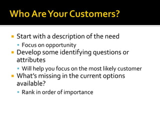 Who Are Your Customers?Start with a description of the needFocus on opportunityDevelop some identifying questions or attributesWill help you focus on the most likely customerWhat’s missing in the current options available?Rank in order of importance