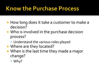 Know the Purchase ProcessHow long does it take a customer to make a decision?Who is involved in the purchase decision process?Understand the various roles playedWhere are they located?When is the last time they made a major change?Why?