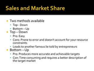 Sales and Market ShareTwo methods availableTop - DownBottom – UpTop – DownPro: EasyCons: Prone to error and doesn’t account for your resource constraintsLeads to another famous lie told by entrepreneursBottom – UpPro: Produces more accurate and achievable targetsCon: Time consuming and requires a better description of the target market