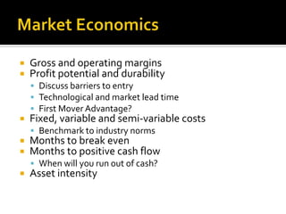 Market EconomicsGross and operating marginsProfit potential and durabilityDiscuss barriers to entryTechnological and market lead timeFirst Mover Advantage?Fixed, variable and semi-variable costsBenchmark to industry normsMonths to break evenMonths to positive cash flowWhen will you run out of cash?Asset intensity