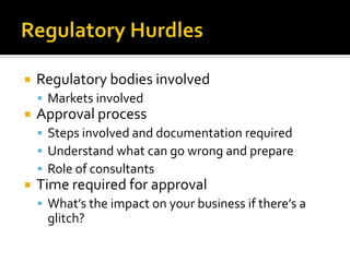 Regulatory HurdlesRegulatory bodies involvedMarkets involvedApproval processSteps involved and documentation requiredUnderstand what can go wrong and prepareRole of consultantsTime required for approvalWhat’s the impact on your business if there’s a glitch?