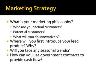 Marketing StrategyWhat is your marketing philosophy?Who are your actual customers?Potential customers?What will you do innovatively?Where will you first introduce your lead product? Why?Will you face any seasonal trends?How can you use government contracts to provide cash flow? 