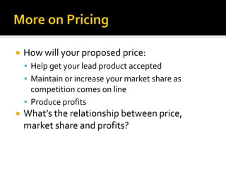 More on PricingHow will your proposed price:Help get your lead product acceptedMaintain or increase your market share as competition comes on lineProduce profitsWhat’s the relationship between price, market share and profits?